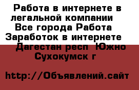 Работа в интернете в легальной компании. - Все города Работа » Заработок в интернете   . Дагестан респ.,Южно-Сухокумск г.